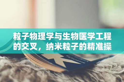 粒子物理学与生物医学工程的交叉，纳米粒子的精准操控能否开启医疗新纪元？
