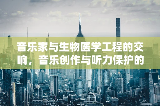 音乐家与生物医学工程的交响，音乐创作与听力保护的奥秘