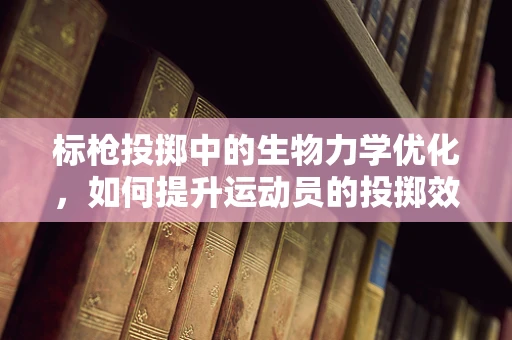标枪投掷中的生物力学优化，如何提升运动员的投掷效率？