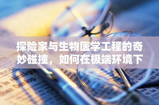 探险家与生物医学工程的奇妙碰撞，如何在极端环境下保障生命安全？