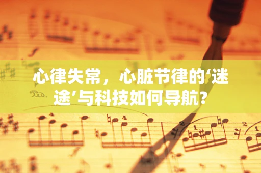 心律失常，心脏节律的‘迷途’与科技如何导航？