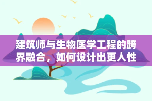 建筑师与生物医学工程的跨界融合，如何设计出更人性化的医疗空间？