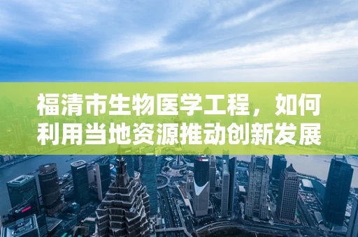福清市生物医学工程，如何利用当地资源推动创新发展？