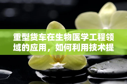 重型货车在生物医学工程领域的应用，如何利用技术提升道路安全与健康？