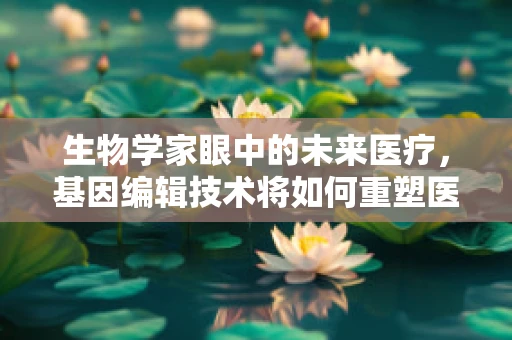 生物学家眼中的未来医疗，基因编辑技术将如何重塑医疗领域？