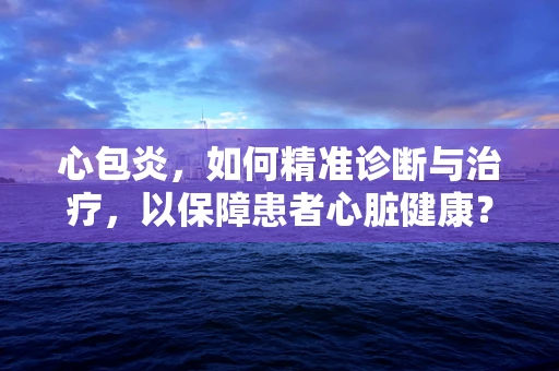 心包炎，如何精准诊断与治疗，以保障患者心脏健康？