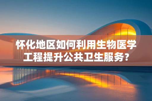 怀化地区如何利用生物医学工程提升公共卫生服务？