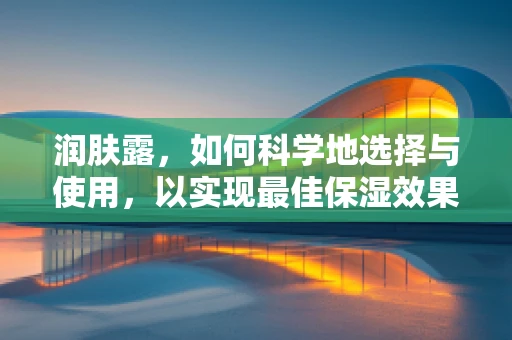 润肤露，如何科学地选择与使用，以实现最佳保湿效果？