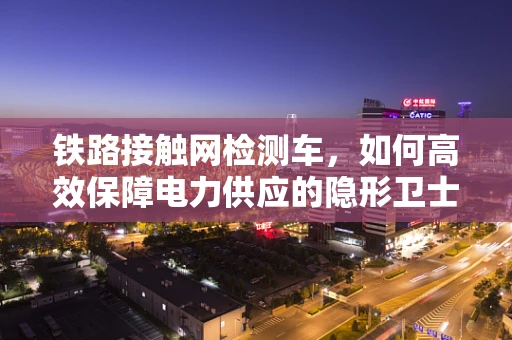 铁路接触网检测车，如何高效保障电力供应的隐形卫士？