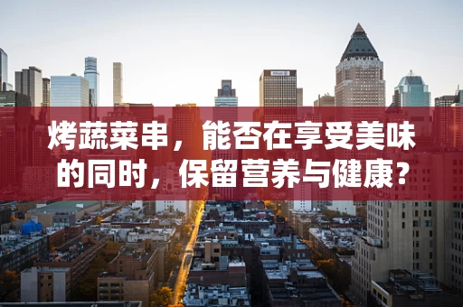 烤蔬菜串，能否在享受美味的同时，保留营养与健康？