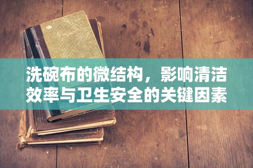 洗碗布的微结构，影响清洁效率与卫生安全的关键因素？