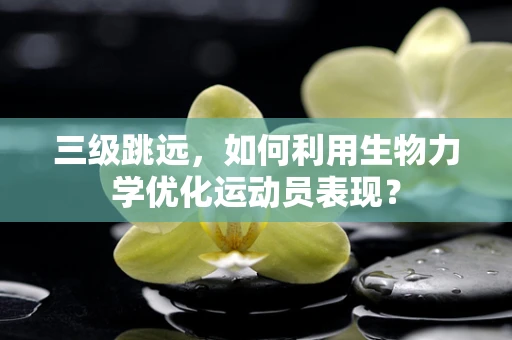 三级跳远，如何利用生物力学优化运动员表现？
