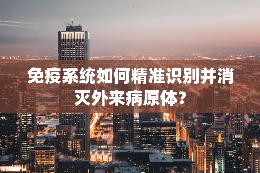 免疫系统如何精准识别并消灭外来病原体？