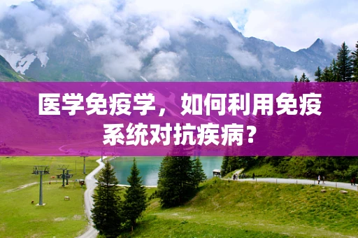 医学免疫学，如何利用免疫系统对抗疾病？