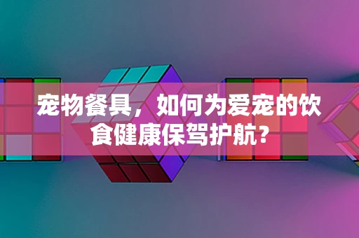 宠物餐具，如何为爱宠的饮食健康保驾护航？