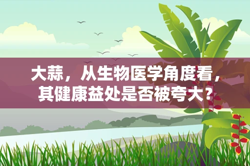 大蒜，从生物医学角度看，其健康益处是否被夸大？