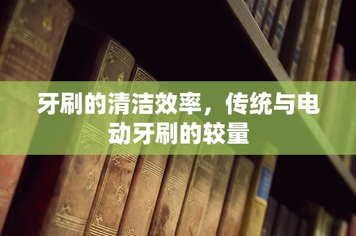 牙刷的清洁效率，传统与电动牙刷的较量