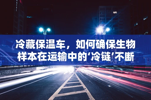 冷藏保温车，如何确保生物样本在运输中的‘冷链’不断裂？