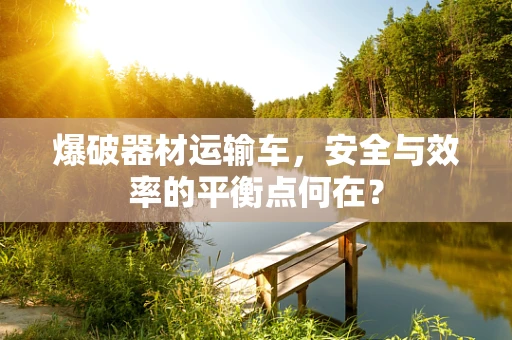 爆破器材运输车，安全与效率的平衡点何在？