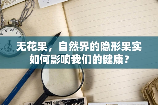 无花果，自然界的隐形果实如何影响我们的健康？