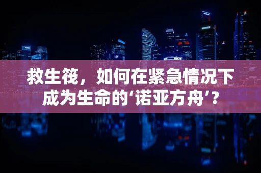 救生筏，如何在紧急情况下成为生命的‘诺亚方舟’？