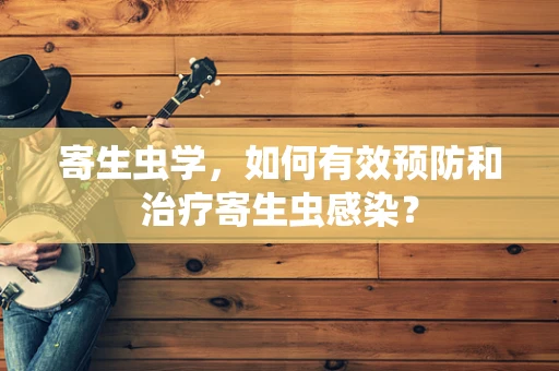 寄生虫学，如何有效预防和治疗寄生虫感染？