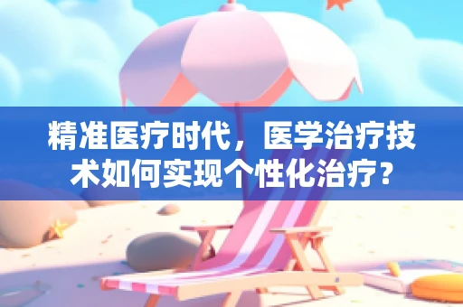精准医疗时代，医学治疗技术如何实现个性化治疗？