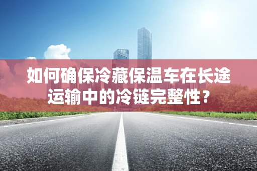 如何确保冷藏保温车在长途运输中的冷链完整性？