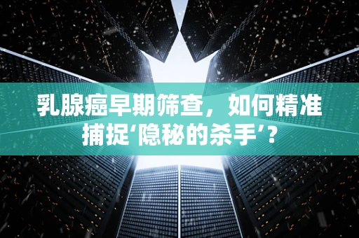 乳腺癌早期筛查，如何精准捕捉‘隐秘的杀手’？