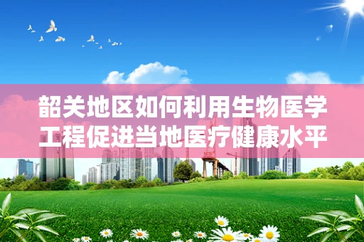 韶关地区如何利用生物医学工程促进当地医疗健康水平提升？