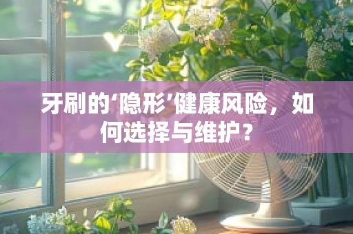 牙刷的‘隐形’健康风险，如何选择与维护？