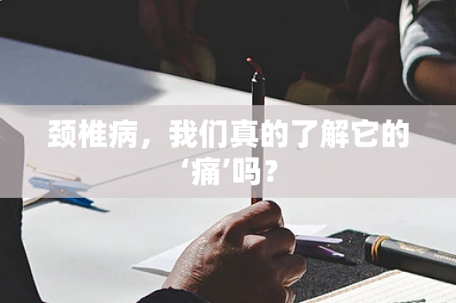 颈椎病，我们真的了解它的‘痛’吗？