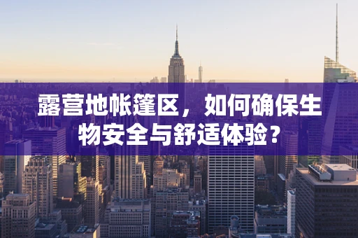 露营地帐篷区，如何确保生物安全与舒适体验？