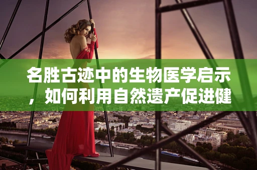 名胜古迹中的生物医学启示，如何利用自然遗产促进健康与文化融合？