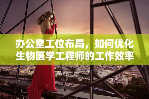 办公室工位布局，如何优化生物医学工程师的工作效率与健康？
