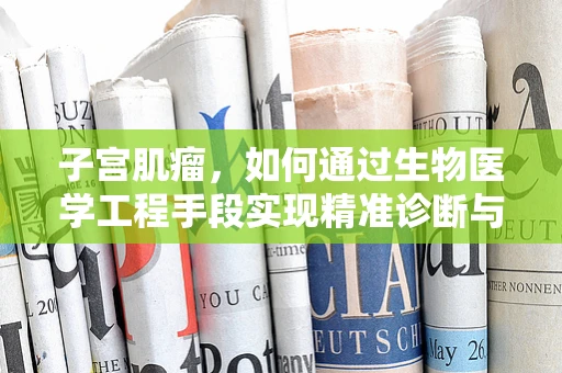 子宫肌瘤，如何通过生物医学工程手段实现精准诊断与治疗？