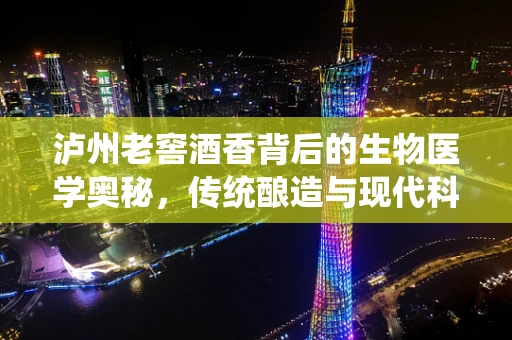 泸州老窖酒香背后的生物医学奥秘，传统酿造与现代科技的完美融合