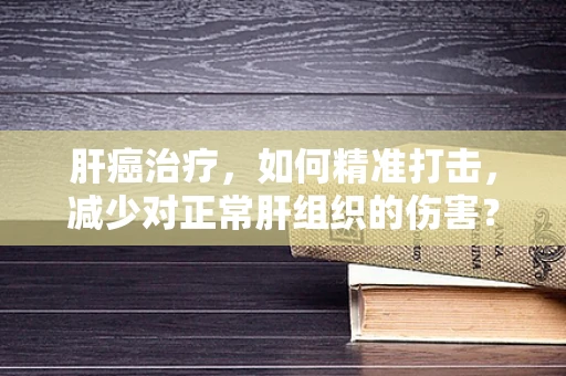 肝癌治疗，如何精准打击，减少对正常肝组织的伤害？