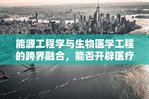 能源工程学与生物医学工程的跨界融合，能否开辟医疗设备的新能源时代？