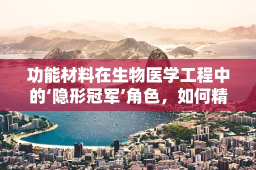 功能材料在生物医学工程中的‘隐形冠军’角色，如何精准匹配材料性能与生物体需求？