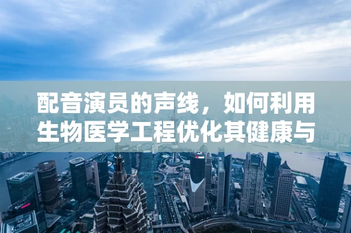 配音演员的声线，如何利用生物医学工程优化其健康与表现？