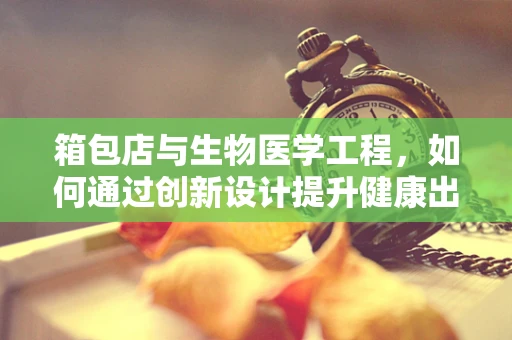 箱包店与生物医学工程，如何通过创新设计提升健康出行体验？
