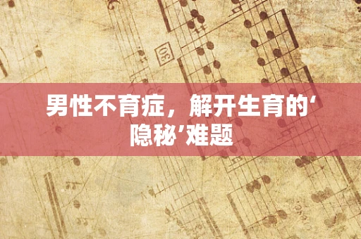 男性不育症，解开生育的‘隐秘’难题