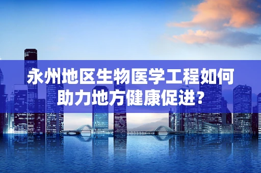 永州地区生物医学工程如何助力地方健康促进？