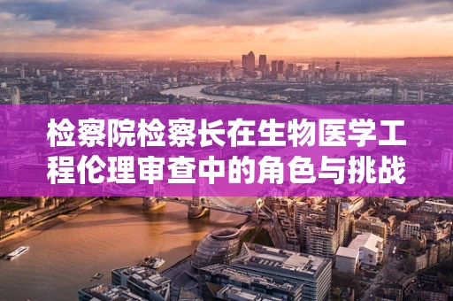 检察院检察长在生物医学工程伦理审查中的角色与挑战？
