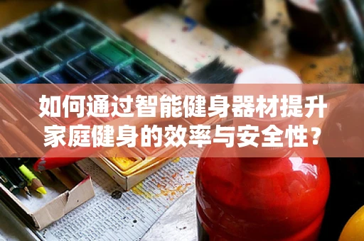 如何通过智能健身器材提升家庭健身的效率与安全性？