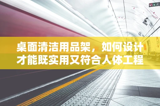 桌面清洁用品架，如何设计才能既实用又符合人体工程学？