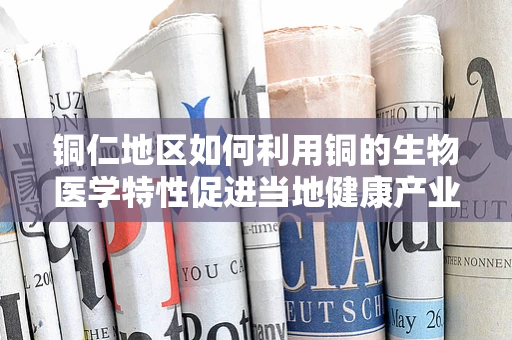 铜仁地区如何利用铜的生物医学特性促进当地健康产业发展？
