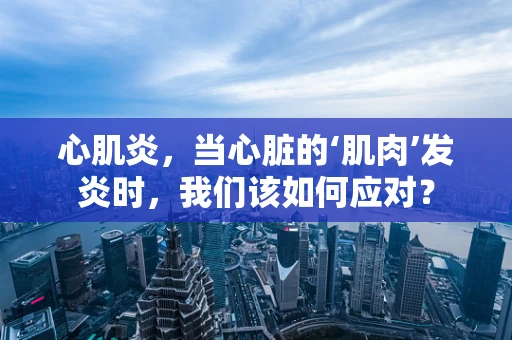 心肌炎，当心脏的‘肌肉’发炎时，我们该如何应对？