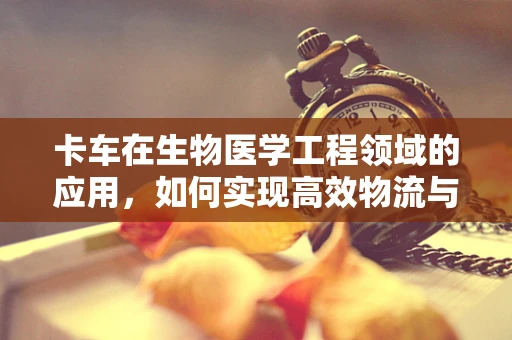 卡车在生物医学工程领域的应用，如何实现高效物流与医疗物资的快速部署？